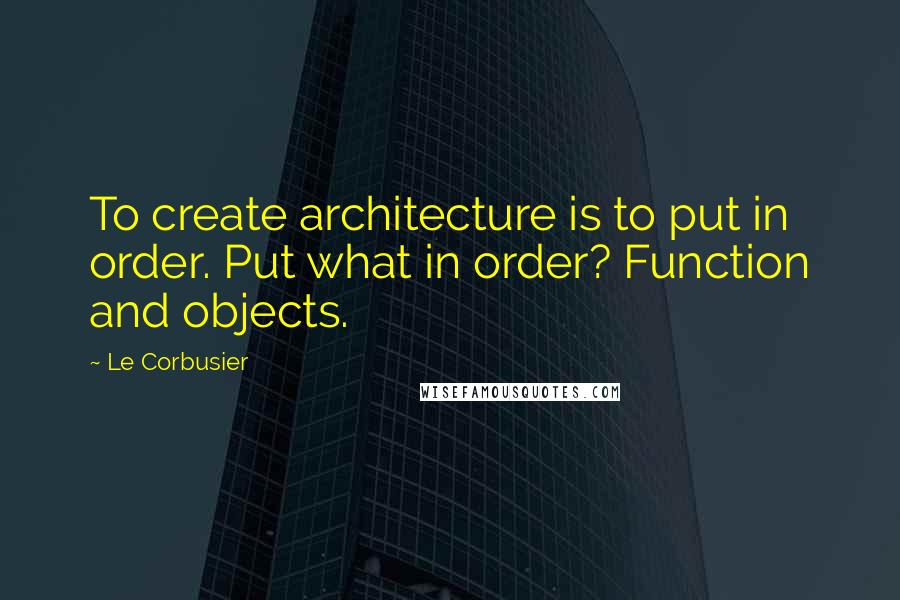 Le Corbusier Quotes: To create architecture is to put in order. Put what in order? Function and objects.