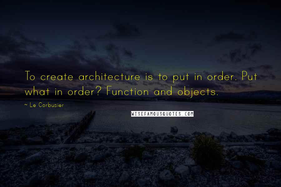 Le Corbusier Quotes: To create architecture is to put in order. Put what in order? Function and objects.