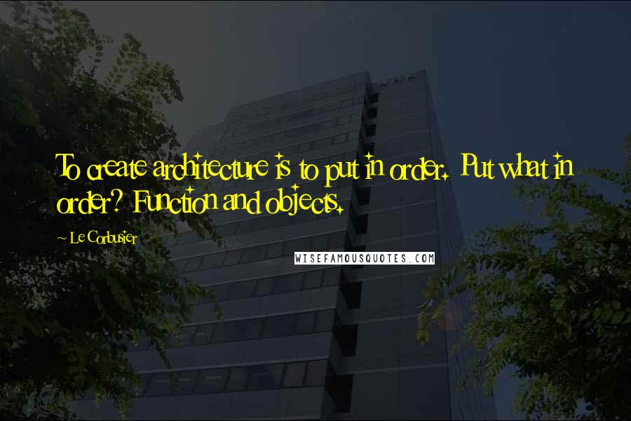 Le Corbusier Quotes: To create architecture is to put in order. Put what in order? Function and objects.