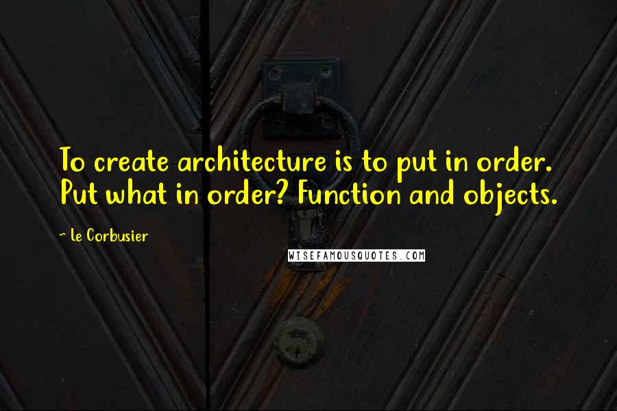 Le Corbusier Quotes: To create architecture is to put in order. Put what in order? Function and objects.