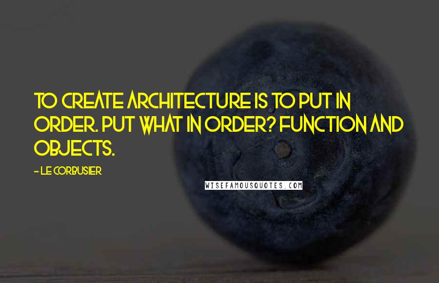 Le Corbusier Quotes: To create architecture is to put in order. Put what in order? Function and objects.