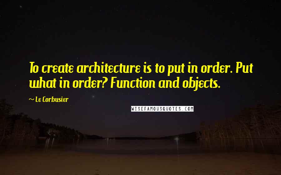 Le Corbusier Quotes: To create architecture is to put in order. Put what in order? Function and objects.