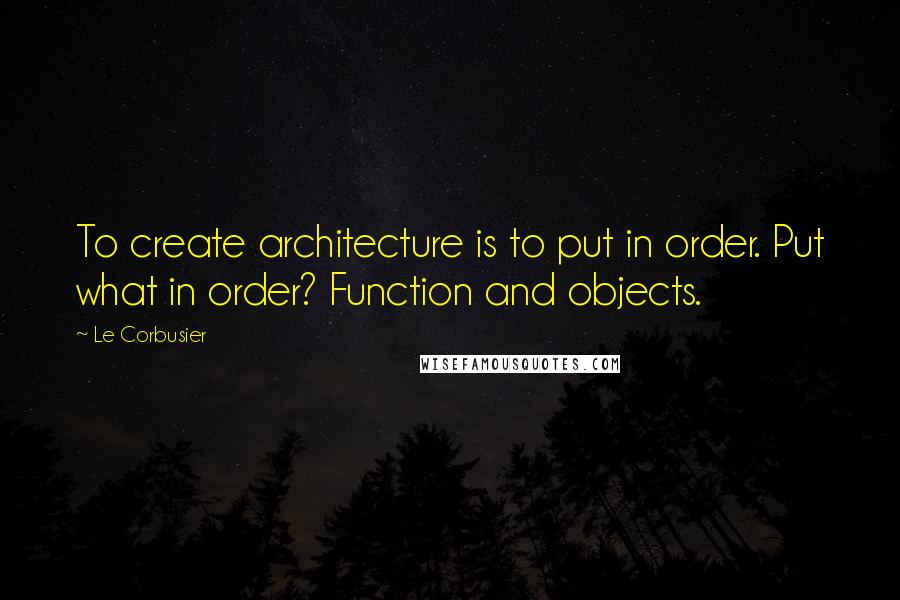 Le Corbusier Quotes: To create architecture is to put in order. Put what in order? Function and objects.