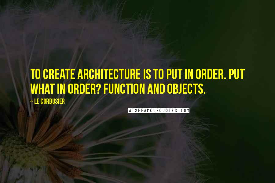 Le Corbusier Quotes: To create architecture is to put in order. Put what in order? Function and objects.