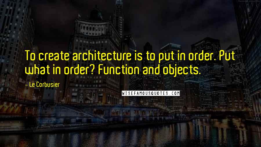 Le Corbusier Quotes: To create architecture is to put in order. Put what in order? Function and objects.