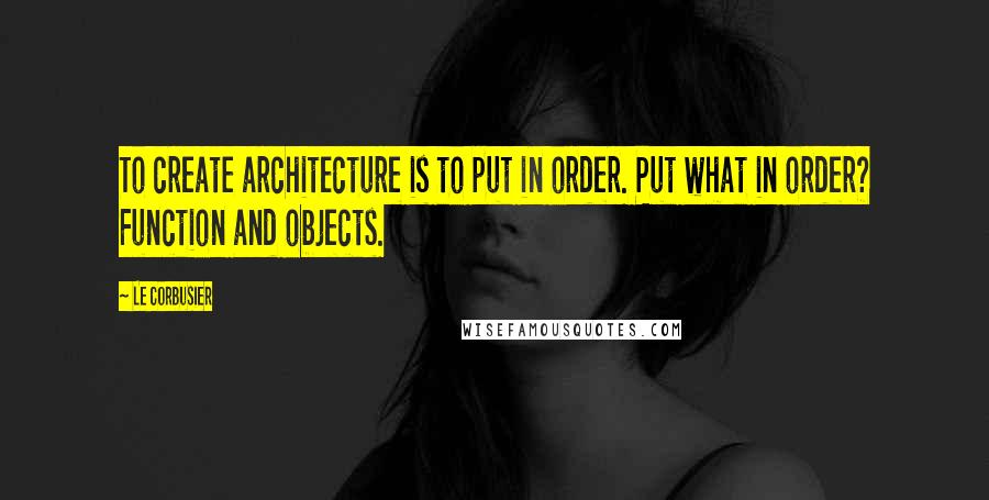 Le Corbusier Quotes: To create architecture is to put in order. Put what in order? Function and objects.