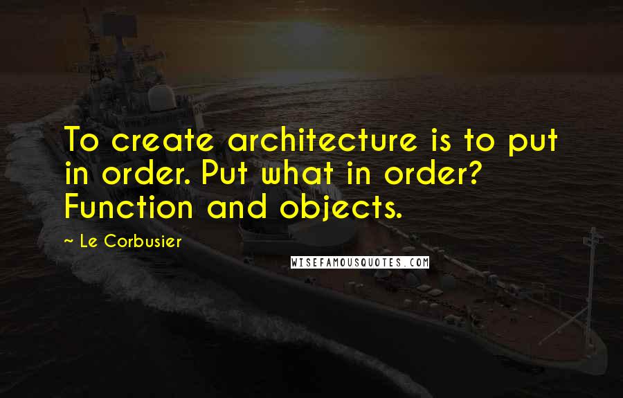 Le Corbusier Quotes: To create architecture is to put in order. Put what in order? Function and objects.