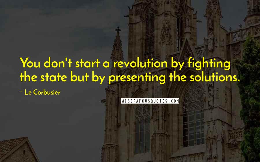 Le Corbusier Quotes: You don't start a revolution by fighting the state but by presenting the solutions.