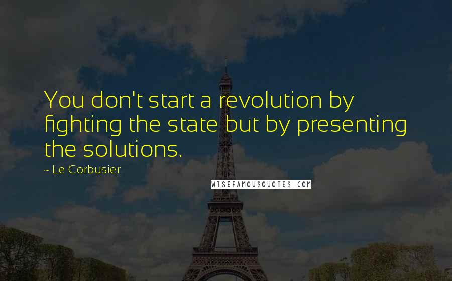 Le Corbusier Quotes: You don't start a revolution by fighting the state but by presenting the solutions.