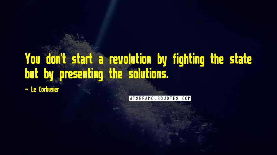 Le Corbusier Quotes: You don't start a revolution by fighting the state but by presenting the solutions.