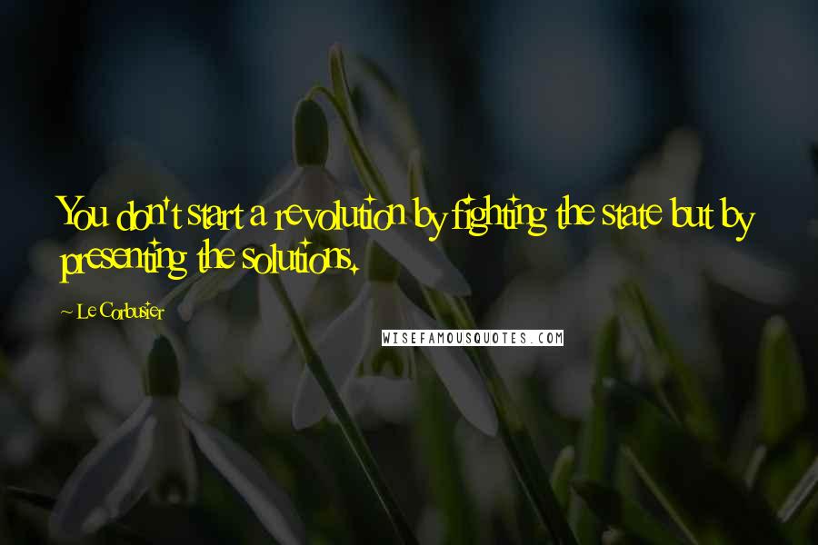 Le Corbusier Quotes: You don't start a revolution by fighting the state but by presenting the solutions.