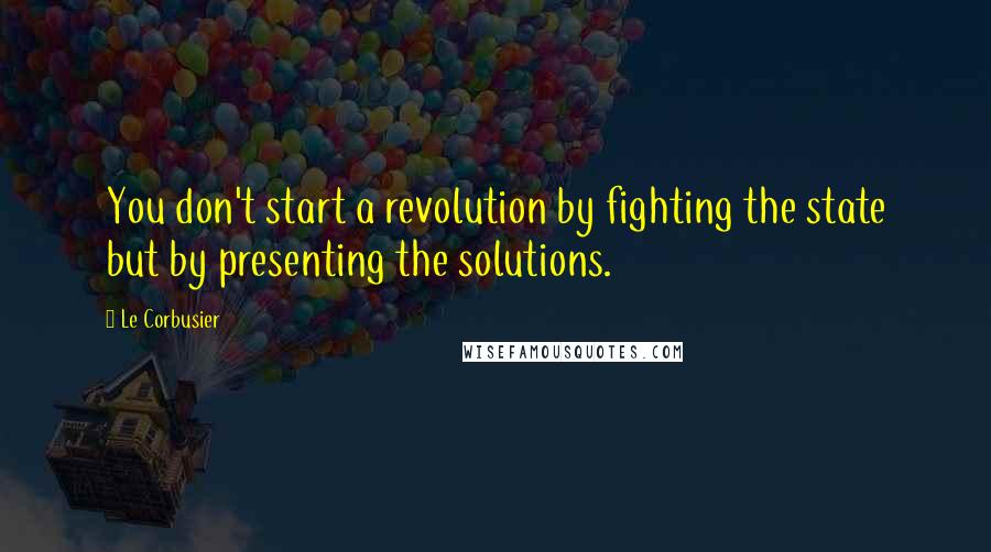 Le Corbusier Quotes: You don't start a revolution by fighting the state but by presenting the solutions.