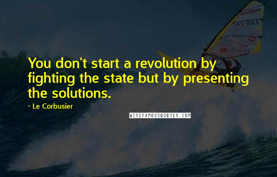Le Corbusier Quotes: You don't start a revolution by fighting the state but by presenting the solutions.