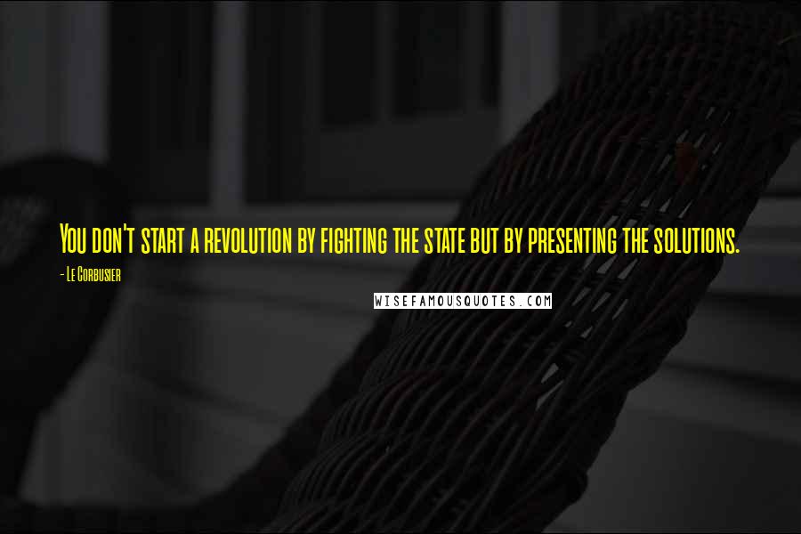 Le Corbusier Quotes: You don't start a revolution by fighting the state but by presenting the solutions.
