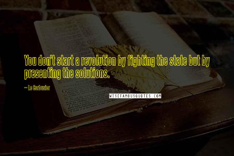 Le Corbusier Quotes: You don't start a revolution by fighting the state but by presenting the solutions.
