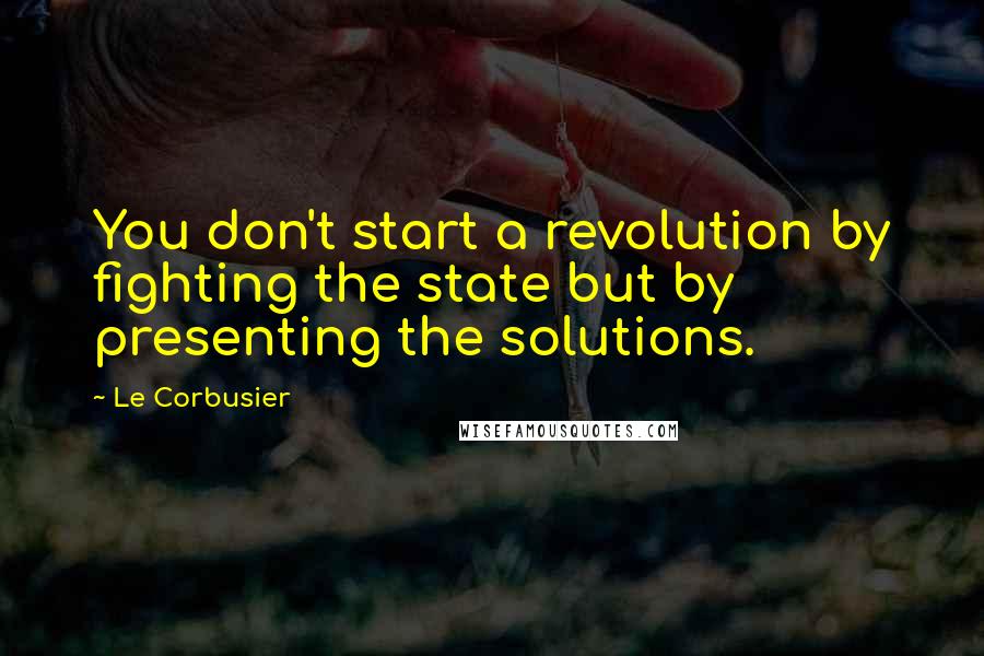 Le Corbusier Quotes: You don't start a revolution by fighting the state but by presenting the solutions.