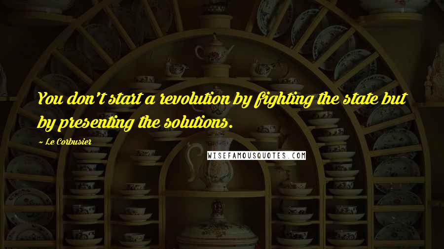Le Corbusier Quotes: You don't start a revolution by fighting the state but by presenting the solutions.