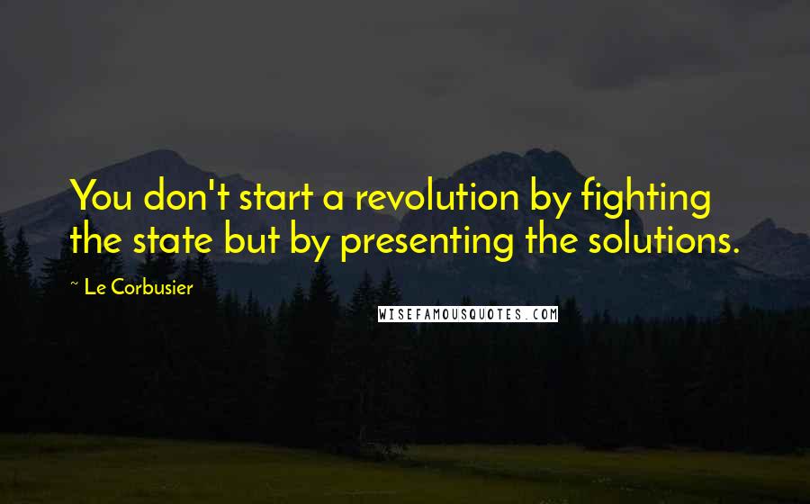 Le Corbusier Quotes: You don't start a revolution by fighting the state but by presenting the solutions.