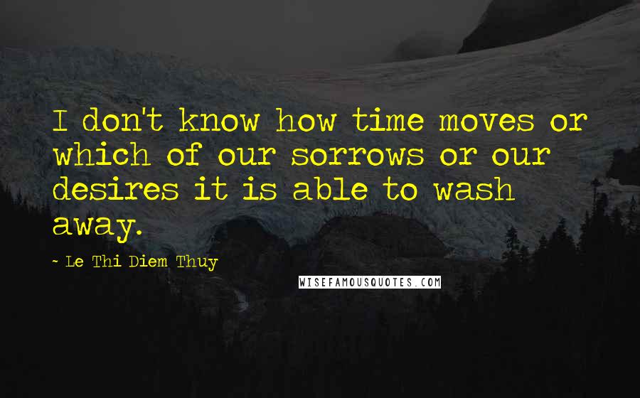 Le Thi Diem Thuy Quotes: I don't know how time moves or which of our sorrows or our desires it is able to wash away.