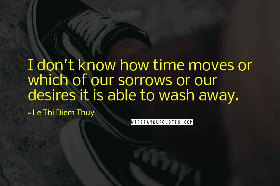 Le Thi Diem Thuy Quotes: I don't know how time moves or which of our sorrows or our desires it is able to wash away.