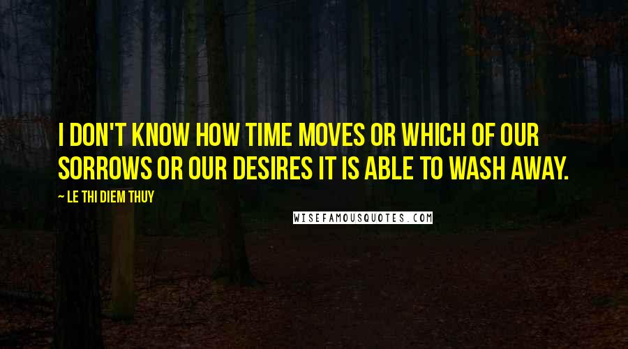 Le Thi Diem Thuy Quotes: I don't know how time moves or which of our sorrows or our desires it is able to wash away.