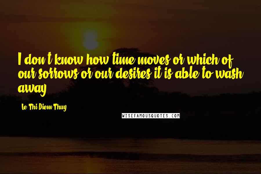 Le Thi Diem Thuy Quotes: I don't know how time moves or which of our sorrows or our desires it is able to wash away.