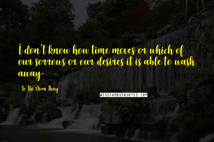 Le Thi Diem Thuy Quotes: I don't know how time moves or which of our sorrows or our desires it is able to wash away.