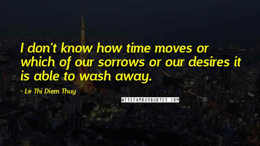 Le Thi Diem Thuy Quotes: I don't know how time moves or which of our sorrows or our desires it is able to wash away.