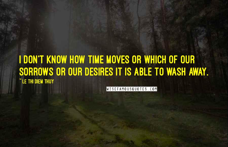 Le Thi Diem Thuy Quotes: I don't know how time moves or which of our sorrows or our desires it is able to wash away.