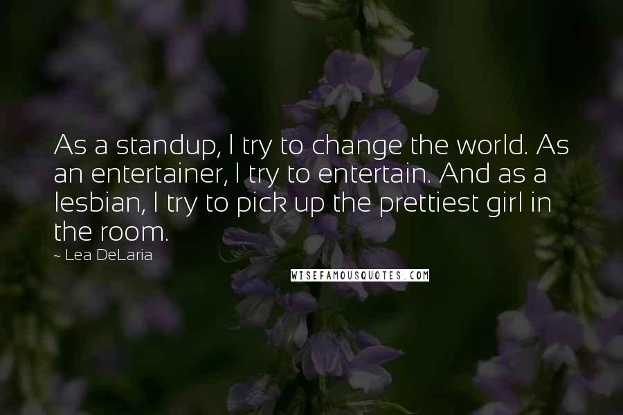Lea DeLaria Quotes: As a standup, I try to change the world. As an entertainer, I try to entertain. And as a lesbian, I try to pick up the prettiest girl in the room.