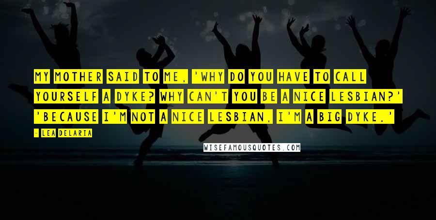 Lea DeLaria Quotes: My mother said to me, 'Why do you have to call yourself a dyke? Why can't you be a nice lesbian?' 'Because I'm not a nice lesbian, I'm a big dyke.'