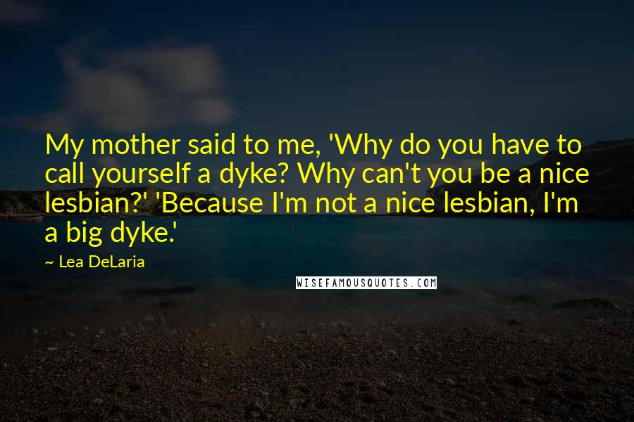 Lea DeLaria Quotes: My mother said to me, 'Why do you have to call yourself a dyke? Why can't you be a nice lesbian?' 'Because I'm not a nice lesbian, I'm a big dyke.'