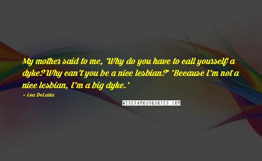 Lea DeLaria Quotes: My mother said to me, 'Why do you have to call yourself a dyke? Why can't you be a nice lesbian?' 'Because I'm not a nice lesbian, I'm a big dyke.'