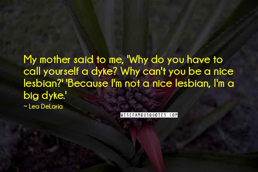 Lea DeLaria Quotes: My mother said to me, 'Why do you have to call yourself a dyke? Why can't you be a nice lesbian?' 'Because I'm not a nice lesbian, I'm a big dyke.'