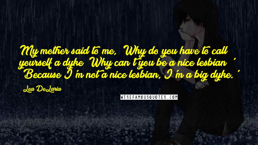 Lea DeLaria Quotes: My mother said to me, 'Why do you have to call yourself a dyke? Why can't you be a nice lesbian?' 'Because I'm not a nice lesbian, I'm a big dyke.'
