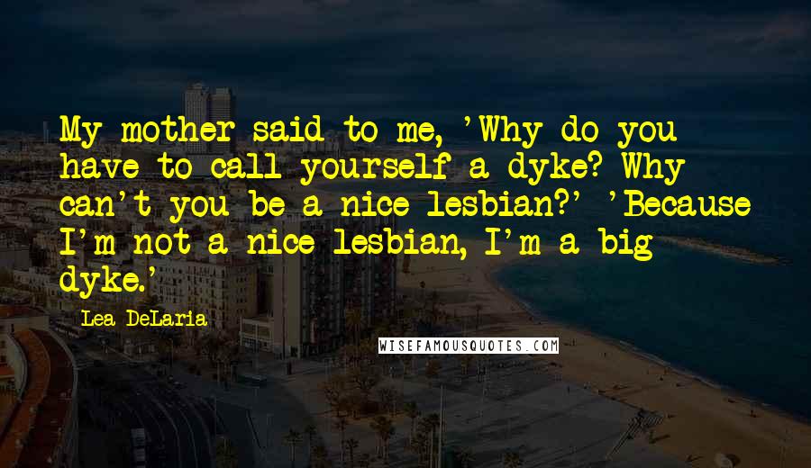 Lea DeLaria Quotes: My mother said to me, 'Why do you have to call yourself a dyke? Why can't you be a nice lesbian?' 'Because I'm not a nice lesbian, I'm a big dyke.'