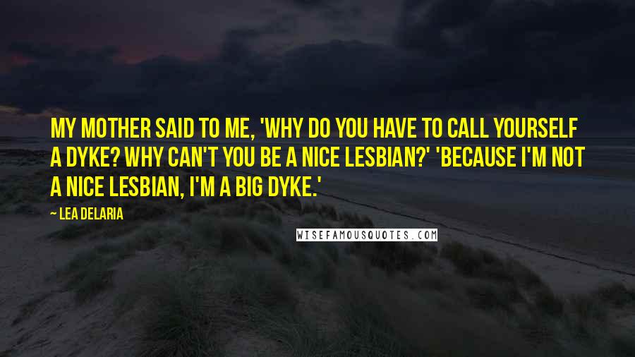 Lea DeLaria Quotes: My mother said to me, 'Why do you have to call yourself a dyke? Why can't you be a nice lesbian?' 'Because I'm not a nice lesbian, I'm a big dyke.'