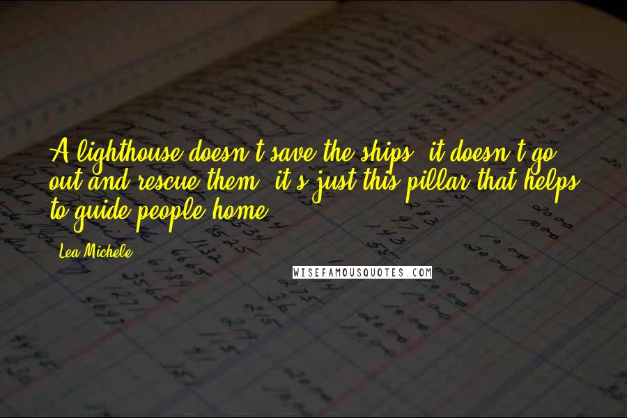 Lea Michele Quotes: A lighthouse doesn't save the ships; it doesn't go out and rescue them, it's just this pillar that helps to guide people home,