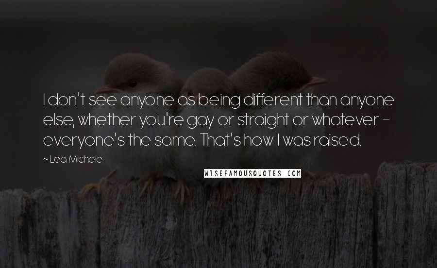Lea Michele Quotes: I don't see anyone as being different than anyone else, whether you're gay or straight or whatever - everyone's the same. That's how I was raised.