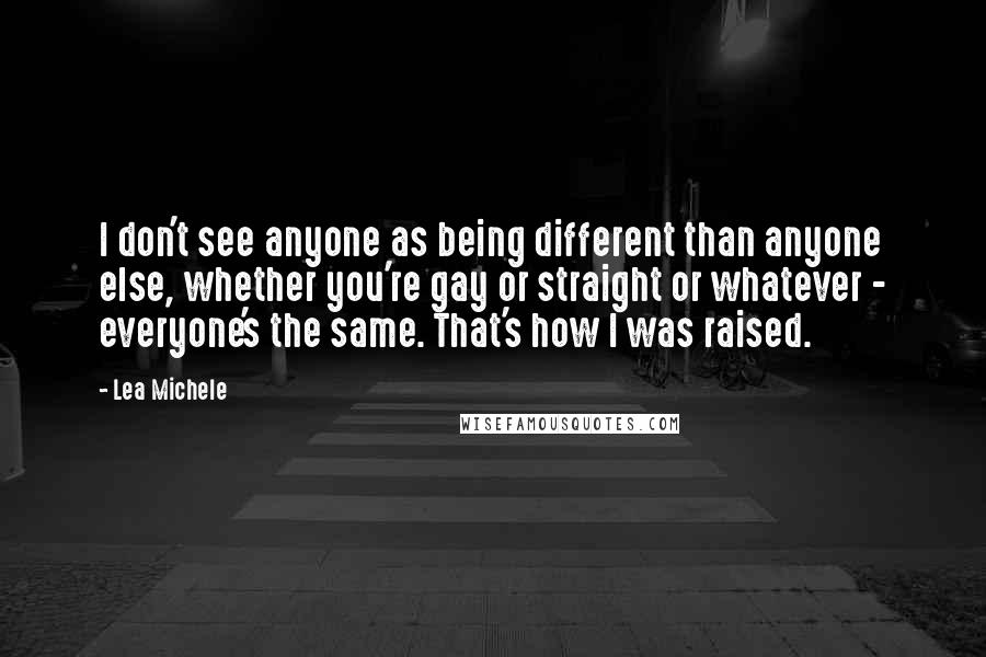 Lea Michele Quotes: I don't see anyone as being different than anyone else, whether you're gay or straight or whatever - everyone's the same. That's how I was raised.