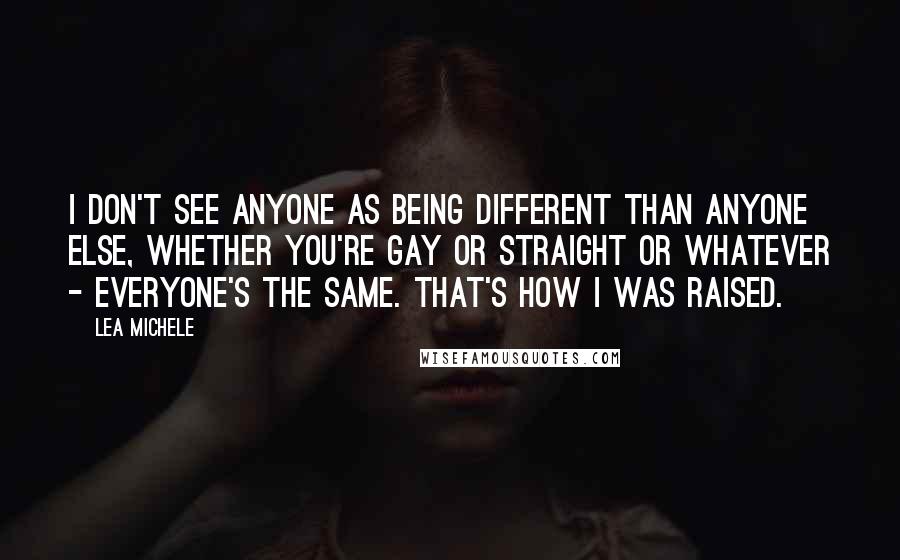 Lea Michele Quotes: I don't see anyone as being different than anyone else, whether you're gay or straight or whatever - everyone's the same. That's how I was raised.