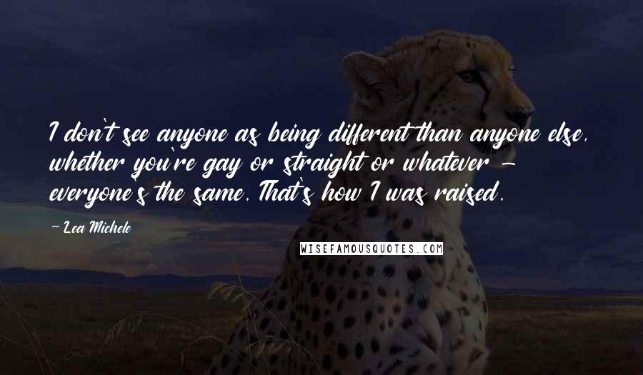 Lea Michele Quotes: I don't see anyone as being different than anyone else, whether you're gay or straight or whatever - everyone's the same. That's how I was raised.