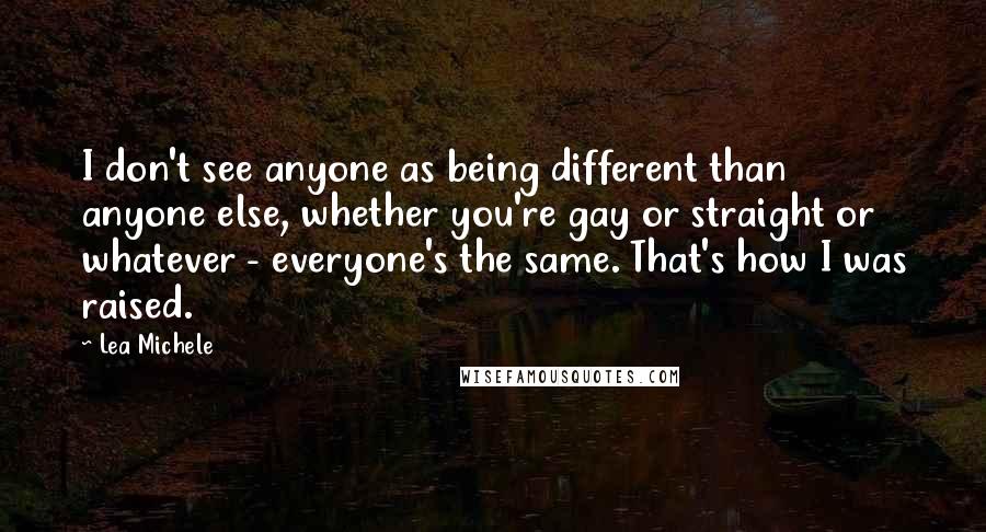 Lea Michele Quotes: I don't see anyone as being different than anyone else, whether you're gay or straight or whatever - everyone's the same. That's how I was raised.