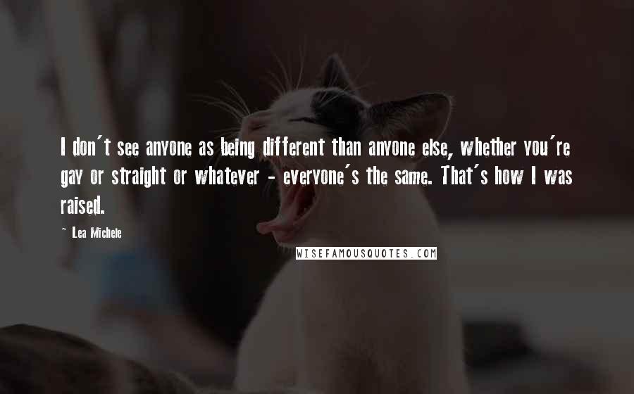 Lea Michele Quotes: I don't see anyone as being different than anyone else, whether you're gay or straight or whatever - everyone's the same. That's how I was raised.