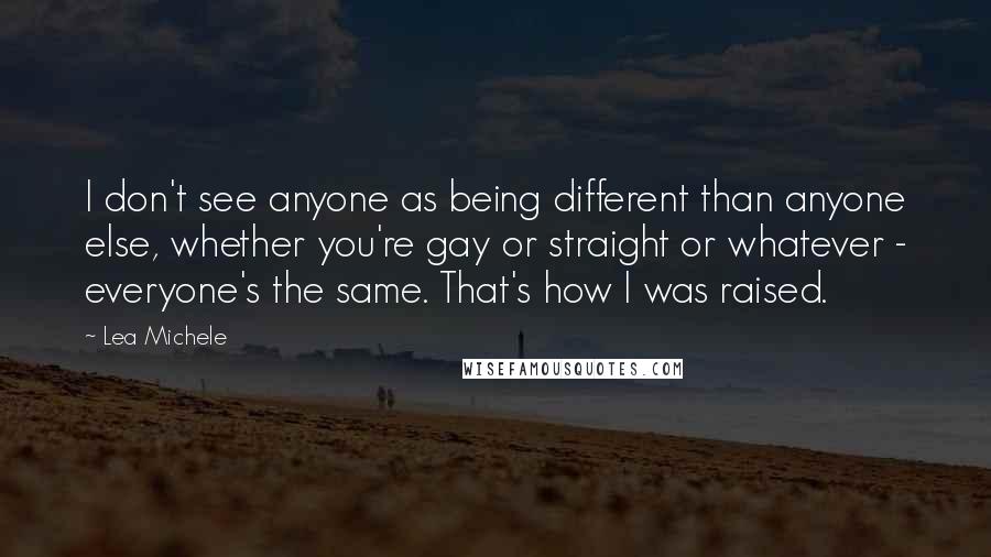 Lea Michele Quotes: I don't see anyone as being different than anyone else, whether you're gay or straight or whatever - everyone's the same. That's how I was raised.