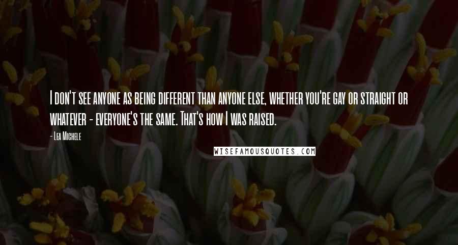 Lea Michele Quotes: I don't see anyone as being different than anyone else, whether you're gay or straight or whatever - everyone's the same. That's how I was raised.