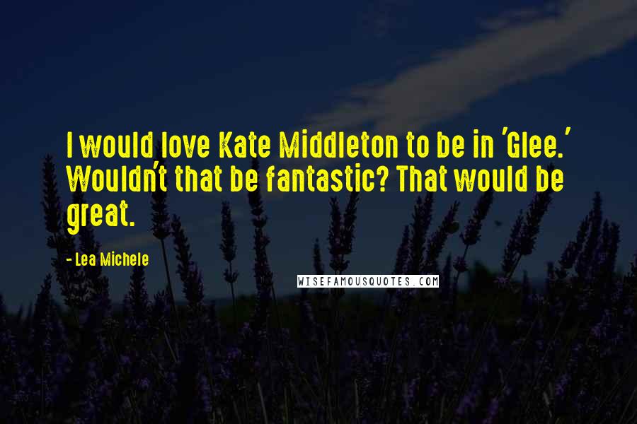 Lea Michele Quotes: I would love Kate Middleton to be in 'Glee.' Wouldn't that be fantastic? That would be great.