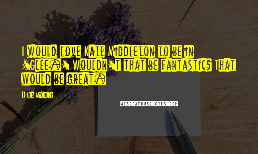 Lea Michele Quotes: I would love Kate Middleton to be in 'Glee.' Wouldn't that be fantastic? That would be great.