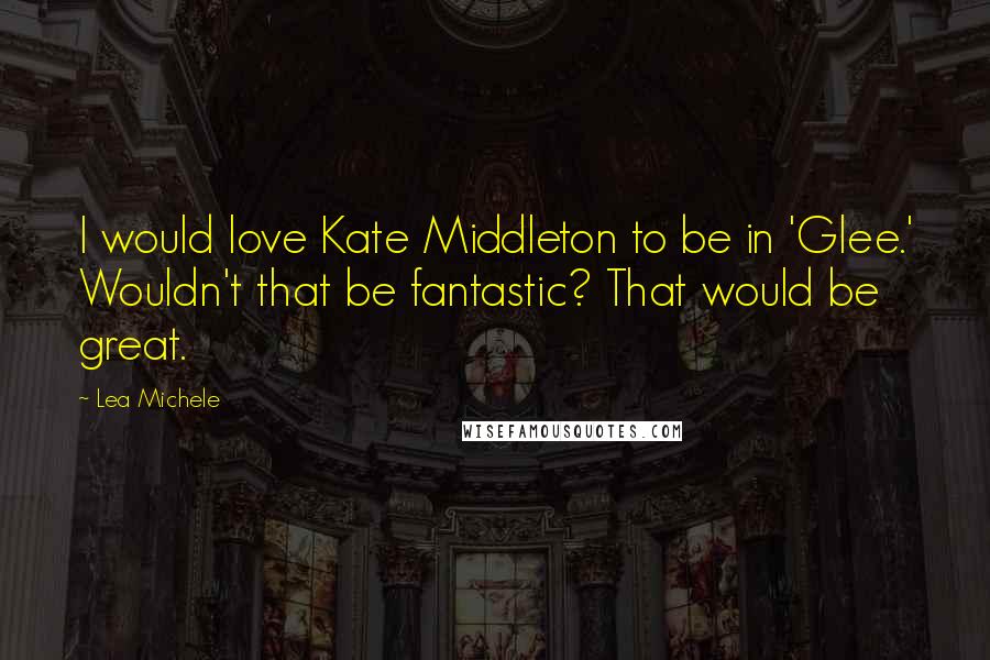 Lea Michele Quotes: I would love Kate Middleton to be in 'Glee.' Wouldn't that be fantastic? That would be great.