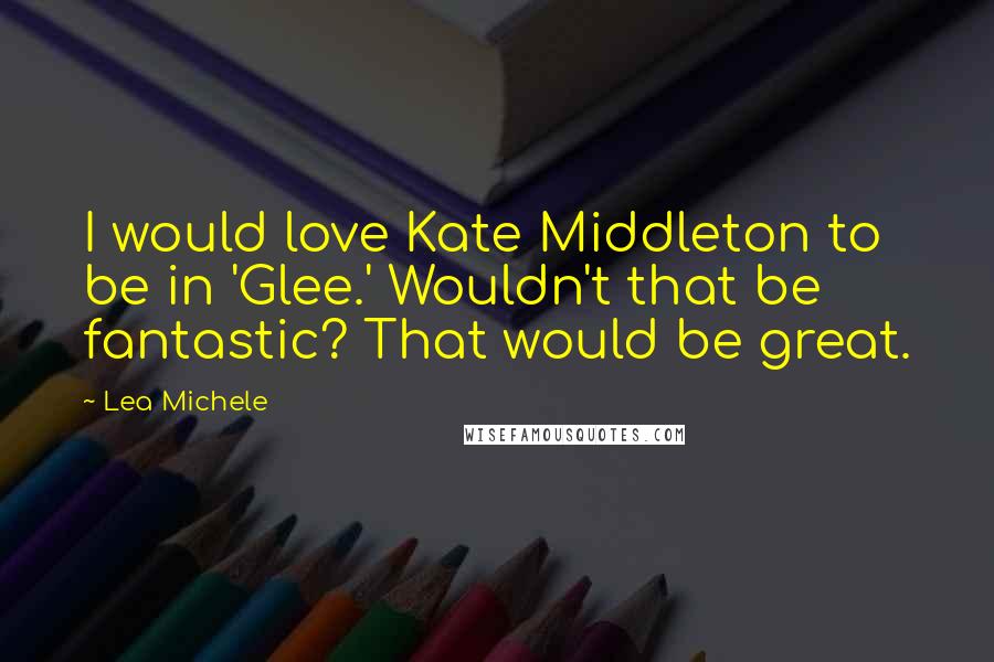 Lea Michele Quotes: I would love Kate Middleton to be in 'Glee.' Wouldn't that be fantastic? That would be great.